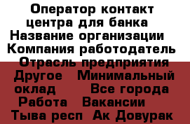 Оператор контакт-центра для банка › Название организации ­ Компания-работодатель › Отрасль предприятия ­ Другое › Минимальный оклад ­ 1 - Все города Работа » Вакансии   . Тыва респ.,Ак-Довурак г.